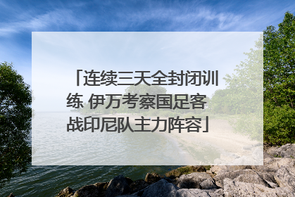 连续三天全封闭训练 伊万考察国足客战印尼队主力阵容