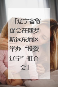 辽宁省贸促会在俄罗斯远东地区举办“投资辽宁”推介会