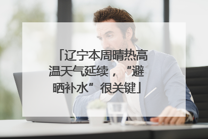 辽宁本周晴热高温天气延续，“避晒补水”很关键