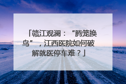 赣江观澜：“腾笼换鸟”，江西医院如何破解就医停车难？