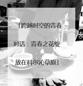 跨越时空的青春对话：青春之花绽放在科尔沁草原