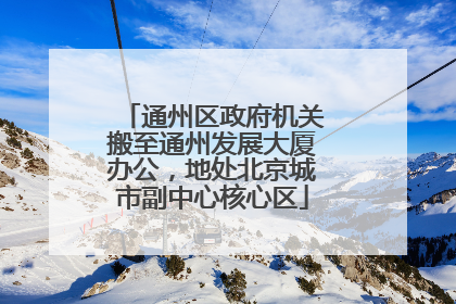 通州区政府机关搬至通州发展大厦办公，地处北京城市副中心核心区