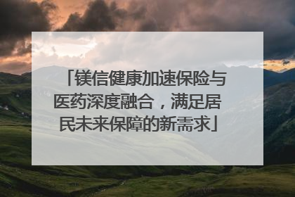 镁信健康加速保险与医药深度融合，满足居民未来保障的新需求