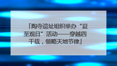 陶寺遗址组织举办“夏至观日”活动——穿越四千载，领略天地节律