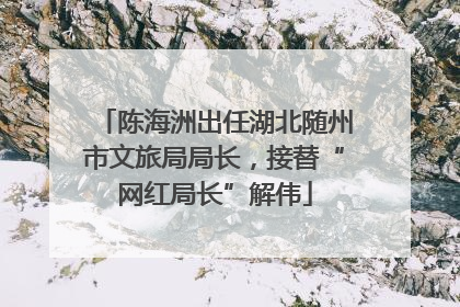 陈海洲出任湖北随州市文旅局局长，接替“网红局长”解伟