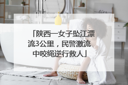 陕西一女子坠江漂流3公里，民警激流中咬绳逆行救人