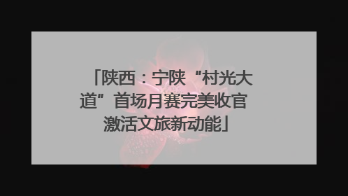 陕西：宁陕“村光大道”首场月赛完美收官 激活文旅新动能