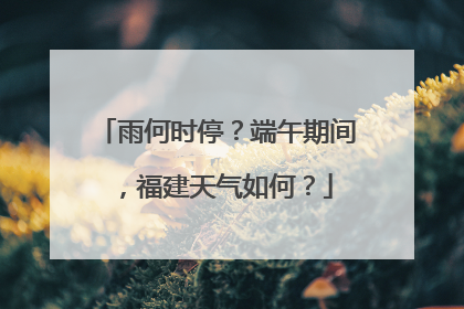 雨何时停？端午期间，福建天气如何？
