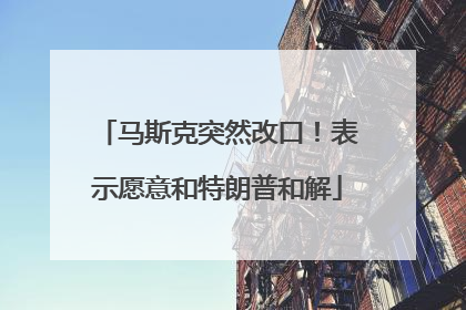 马斯克突然改口！表示愿意和特朗普和解