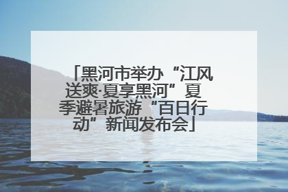 黑河市举办“江风送爽·夏享黑河”夏季避暑旅游“百日行动”新闻发布会