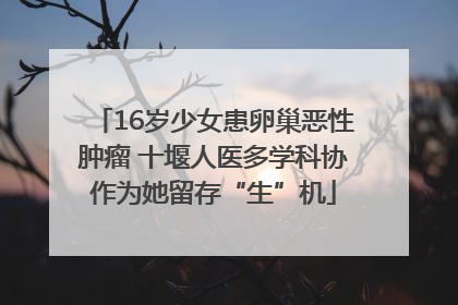 16岁少女患卵巢恶性肿瘤 十堰人医多学科协作为她留存“生”机
