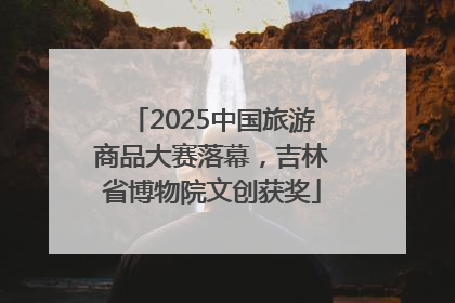 2025中国旅游商品大赛落幕，吉林省博物院文创获奖