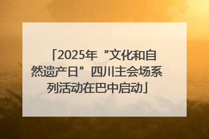 2025年“文化和自然遗产日”四川主会场系列活动在巴中启动