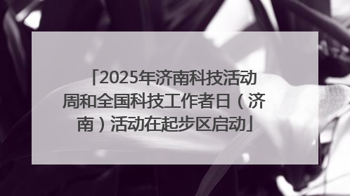 2025年济南科技活动周和全国科技工作者日（济南）活动在起步区启动