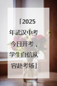 2025年武汉中考今日开考，学生自信从容赴考场