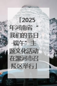 2025年河南省“我们的节日·端午”主题文化活动在漯河市召陵区举行