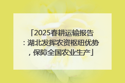 2025春耕运输报告：湖北发挥农资枢纽优势，保障全国农业生产