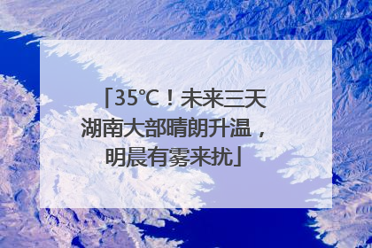 35℃！未来三天湖南大部晴朗升温，明晨有雾来扰