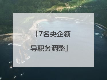 7名央企领导职务调整