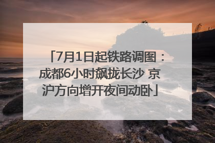 7月1日起铁路调图：成都6小时飙拢长沙 京沪方向增开夜间动卧