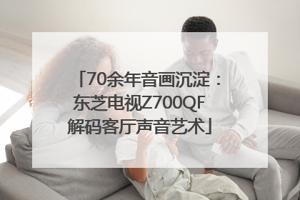 70余年音画沉淀：东芝电视Z700QF解码客厅声音艺术