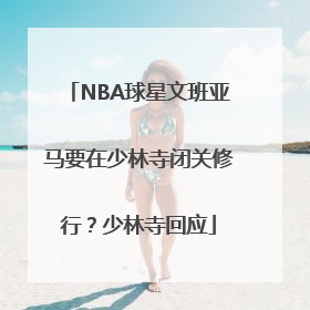 NBA球星文班亚马要在少林寺闭关修行？少林寺回应